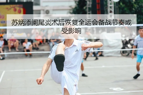 苏炳添阑尾炎术后恢复全运会备战节奏或受影响